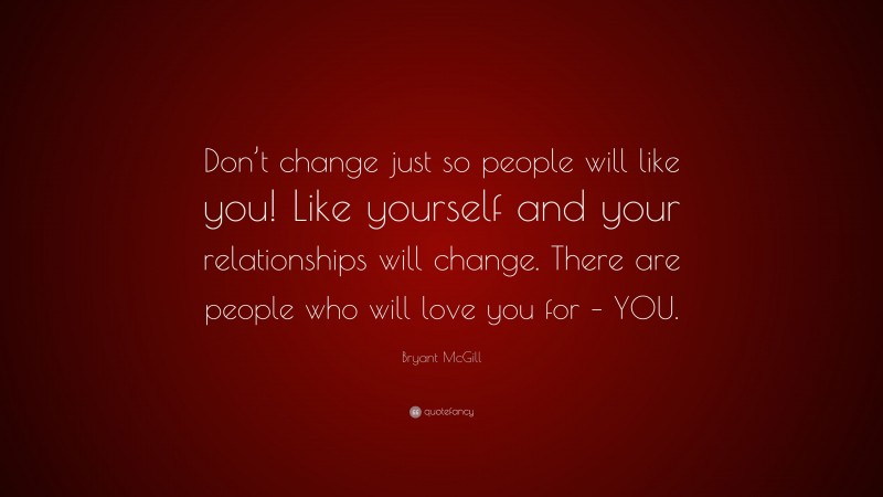 Bryant McGill Quote: “Don’t change just so people will like you! Like yourself and your relationships will change. There are people who will love you for – YOU.”