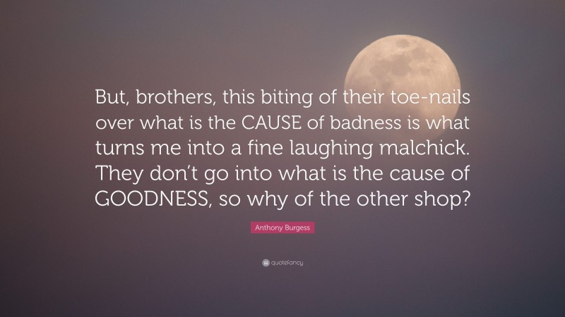 Anthony Burgess Quote: “But, brothers, this biting of their toe-nails over what is the CAUSE of badness is what turns me into a fine laughing malchick. They don’t go into what is the cause of GOODNESS, so why of the other shop?”