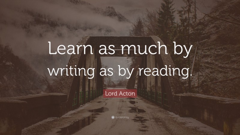 Lord Acton Quote: “Learn as much by writing as by reading.”