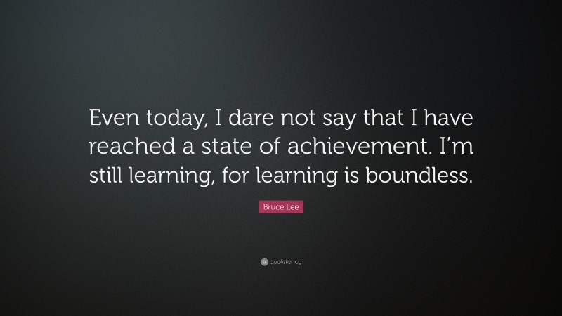 Bruce Lee Quote: “Even today, I dare not say that I have reached a state of achievement. I’m still learning, for learning is boundless.”