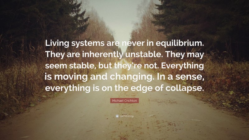 Michael Crichton Quote: “Living systems are never in equilibrium. They are inherently unstable. They may seem stable, but they’re not. Everything is moving and changing. In a sense, everything is on the edge of collapse.”