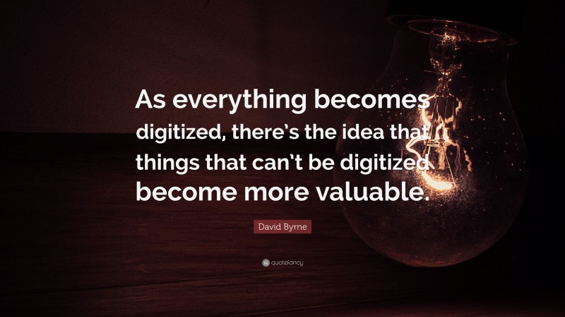 David Byrne Quote: “As everything becomes digitized, there’s the idea that things that can’t be digitized become more valuable.”