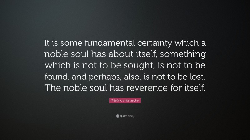 Friedrich Nietzsche Quote: “It is some fundamental certainty which a noble soul has about itself, something which is not to be sought, is not to be found, and perhaps, also, is not to be lost. The noble soul has reverence for itself.”