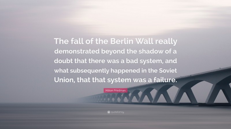 Milton Friedman Quote: “The fall of the Berlin Wall really demonstrated beyond the shadow of a doubt that there was a bad system, and what subsequently happened in the Soviet Union, that that system was a failure.”