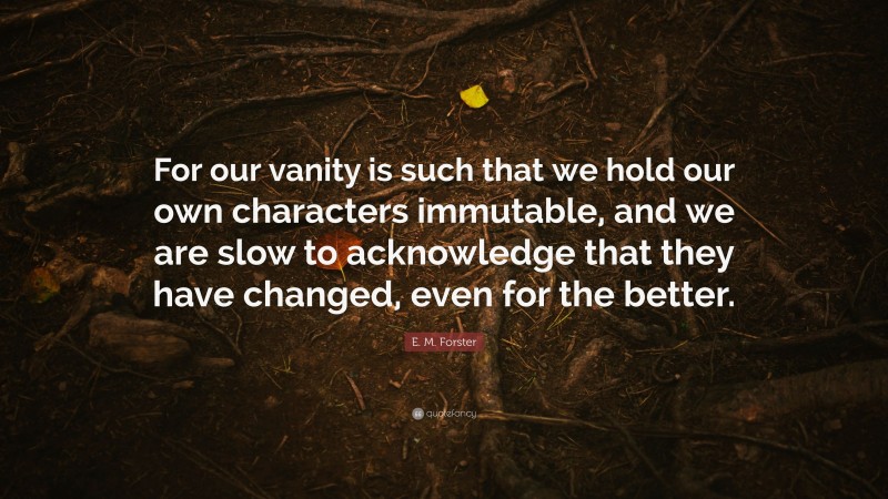 E. M. Forster Quote: “For our vanity is such that we hold our own characters immutable, and we are slow to acknowledge that they have changed, even for the better.”