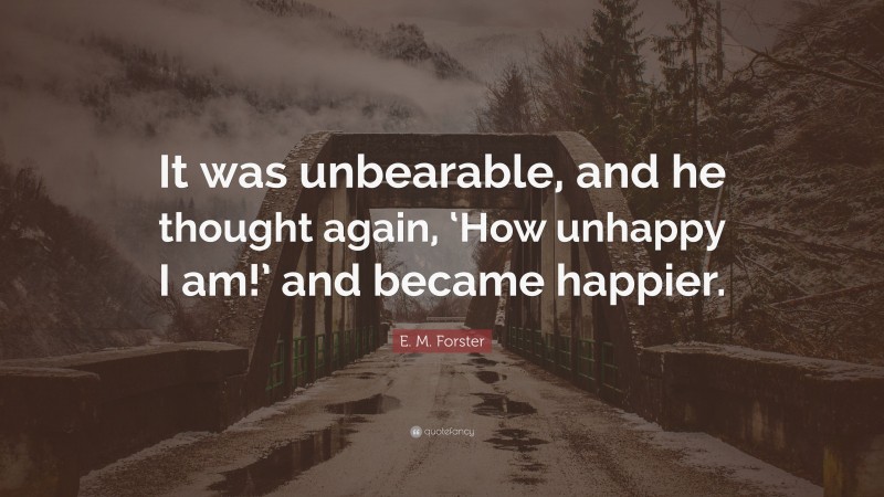 E. M. Forster Quote: “It was unbearable, and he thought again, ‘How unhappy I am!’ and became happier.”