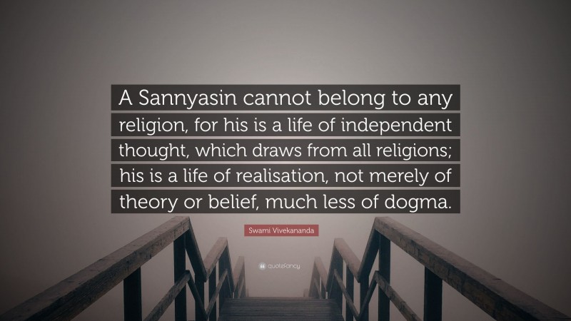Swami Vivekananda Quote: “A Sannyasin cannot belong to any religion, for his is a life of independent thought, which draws from all religions; his is a life of realisation, not merely of theory or belief, much less of dogma.”