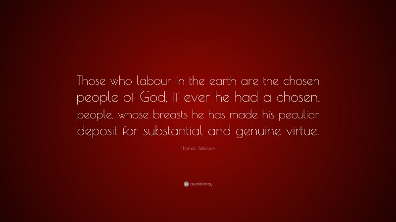 Thomas Jefferson Quote: “Those who labour in the earth are the chosen people of God, if ever he had a chosen, people, whose breasts he has made his peculiar deposit for substantial and genuine virtue.”
