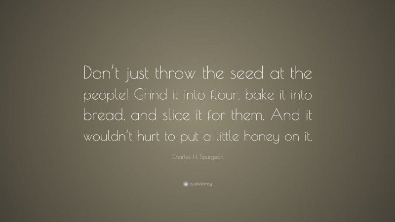Charles H. Spurgeon Quote: “Don’t just throw the seed at the people! Grind it into flour, bake it into bread, and slice it for them. And it wouldn’t hurt to put a little honey on it.”