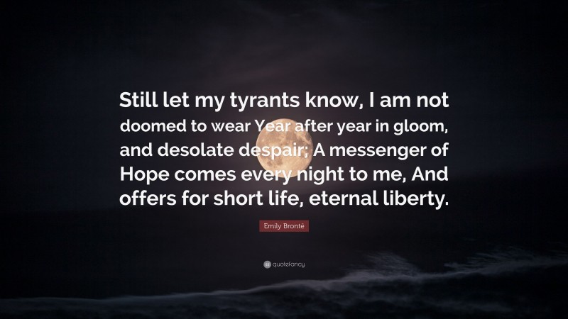 Emily Brontë Quote: “Still let my tyrants know, I am not doomed to wear Year after year in gloom, and desolate despair; A messenger of Hope comes every night to me, And offers for short life, eternal liberty.”