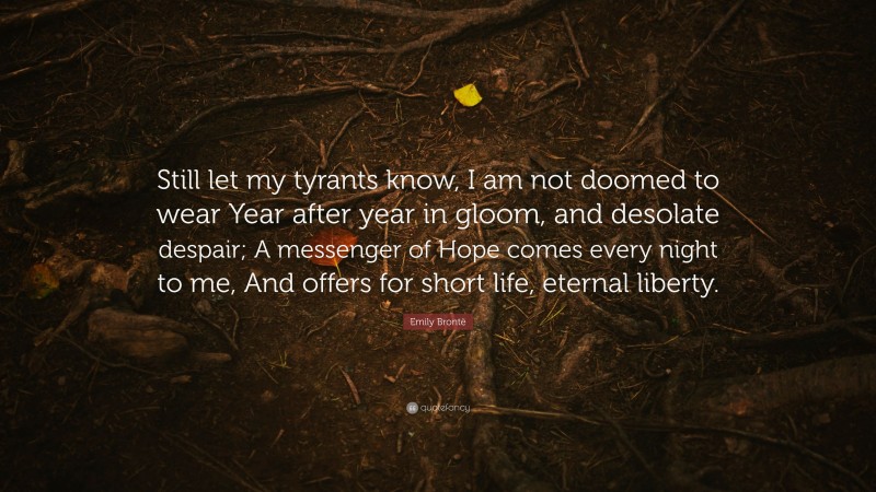 Emily Brontë Quote: “Still let my tyrants know, I am not doomed to wear Year after year in gloom, and desolate despair; A messenger of Hope comes every night to me, And offers for short life, eternal liberty.”