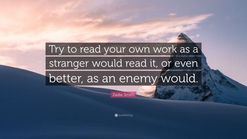 Zadie Smith Quote: “Try to read your own work as a stranger would read it, or even better, as an enemy would.”