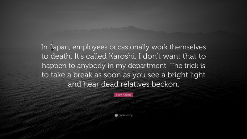 Scott Adams Quote: “In Japan, employees occasionally work themselves to death. It’s called Karoshi. I don’t want that to happen to anybody in my department. The trick is to take a break as soon as you see a bright light and hear dead relatives beckon.”