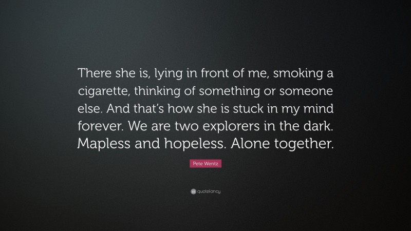 Pete Wentz Quote: “There she is, lying in front of me, smoking a cigarette, thinking of something or someone else. And that’s how she is stuck in my mind forever. We are two explorers in the dark. Mapless and hopeless. Alone together.”