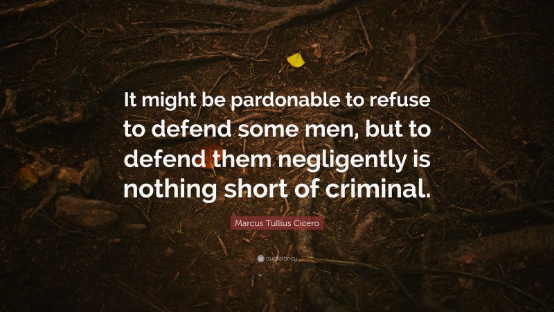 Marcus Tullius Cicero Quote: “It might be pardonable to refuse to defend some men, but to defend them negligently is nothing short of criminal.”