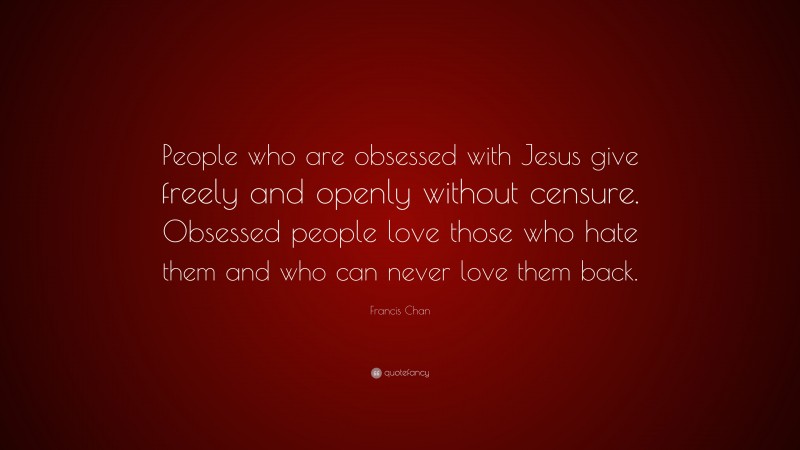 Francis Chan Quote: “People who are obsessed with Jesus give freely and openly without censure. Obsessed people love those who hate them and who can never love them back.”