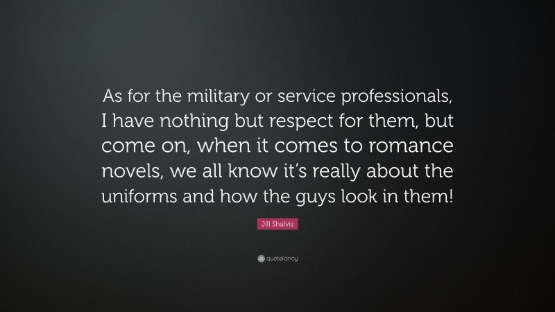 Jill Shalvis Quote: “As for the military or service professionals, I have nothing but respect for them, but come on, when it comes to romance novels, we all know it’s really about the uniforms and how the guys look in them!”