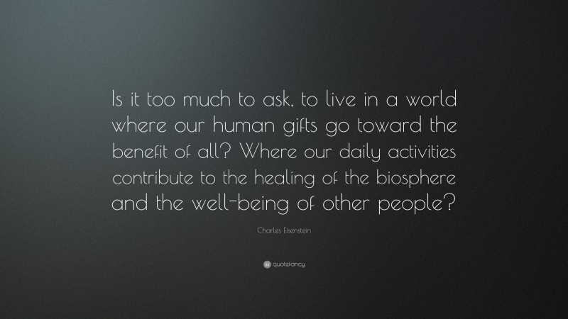 Charles Eisenstein Quote: “Is it too much to ask, to live in a world where our human gifts go toward the benefit of all? Where our daily activities contribute to the healing of the biosphere and the well-being of other people?”