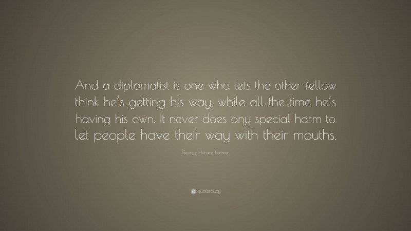 George Horace Lorimer Quote: “And a diplomatist is one who lets the other fellow think he’s getting his way, while all the time he’s having his own. It never does any special harm to let people have their way with their mouths.”