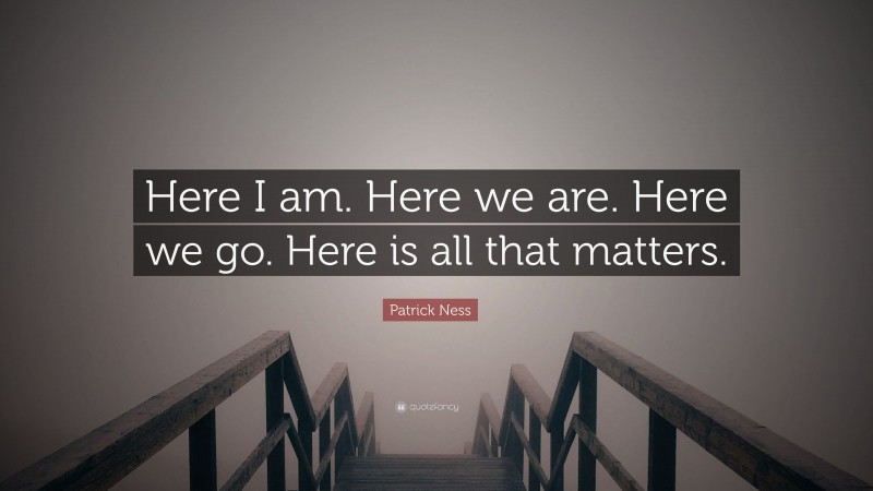 Patrick Ness Quote: “Here I am. Here we are. Here we go. Here is all that matters.”