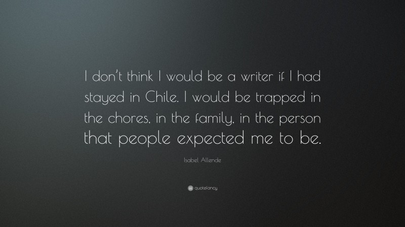 Isabel Allende Quote: “I don’t think I would be a writer if I had stayed in Chile. I would be trapped in the chores, in the family, in the person that people expected me to be.”