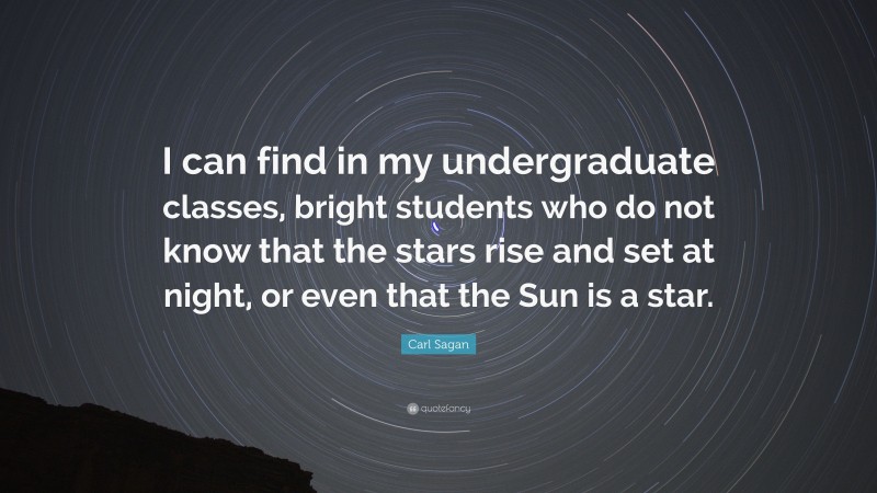Carl Sagan Quote: “I can find in my undergraduate classes, bright students who do not know that the stars rise and set at night, or even that the Sun is a star.”