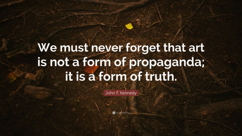 John F. Kennedy Quote: “We must never forget that art is not a form of propaganda; it is a form of truth.”