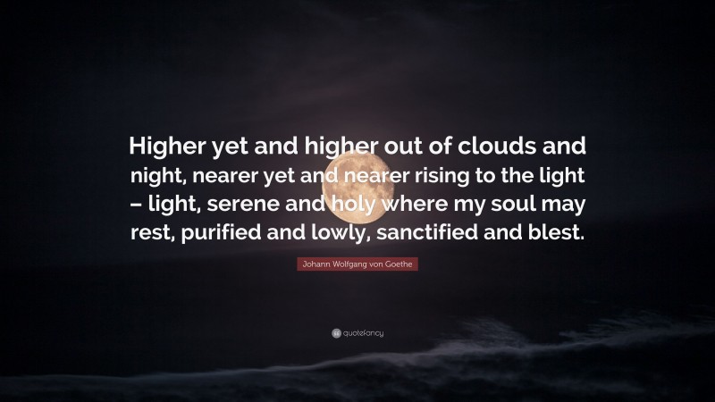 Johann Wolfgang von Goethe Quote: “Higher yet and higher out of clouds and night, nearer yet and nearer rising to the light – light, serene and holy where my soul may rest, purified and lowly, sanctified and blest.”