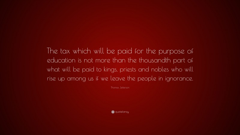 Thomas Jefferson Quote: “The tax which will be paid for the purpose of education is not more than the thousandth part of what will be paid to kings, priests and nobles who will rise up among us if we leave the people in ignorance.”