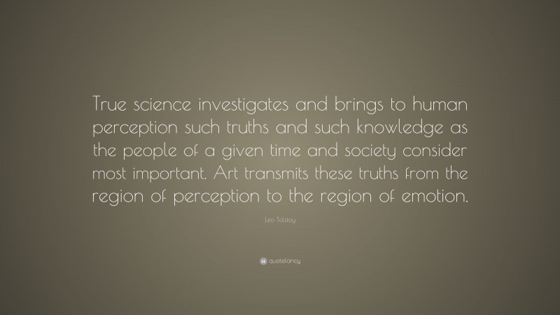 Leo Tolstoy Quote: “True science investigates and brings to human perception such truths and such knowledge as the people of a given time and society consider most important. Art transmits these truths from the region of perception to the region of emotion.”