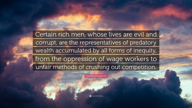 Theodore Roosevelt Quote: “Certain rich men, whose lives are evil and corrupt, are the representatives of predatory wealth accumulated by all forms of inequity, from the oppression of wage workers to unfair methods of crushing out competition.”