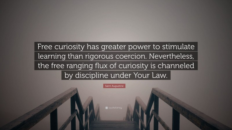 Saint Augustine Quote: “Free curiosity has greater power to stimulate learning than rigorous coercion. Nevertheless, the free ranging flux of curiosity is channeled by discipline under Your Law.”