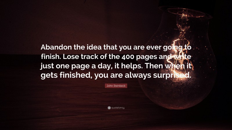 John Steinbeck Quote: “Abandon the idea that you are ever going to finish. Lose track of the 400 pages and write just one page a day, it helps. Then when it gets finished, you are always surprised.”