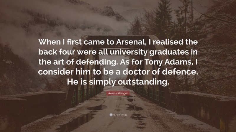Arsene Wenger Quote: “When I first came to Arsenal, I realised the back four were all university graduates in the art of defending. As for Tony Adams, I consider him to be a doctor of defence. He is simply outstanding.”