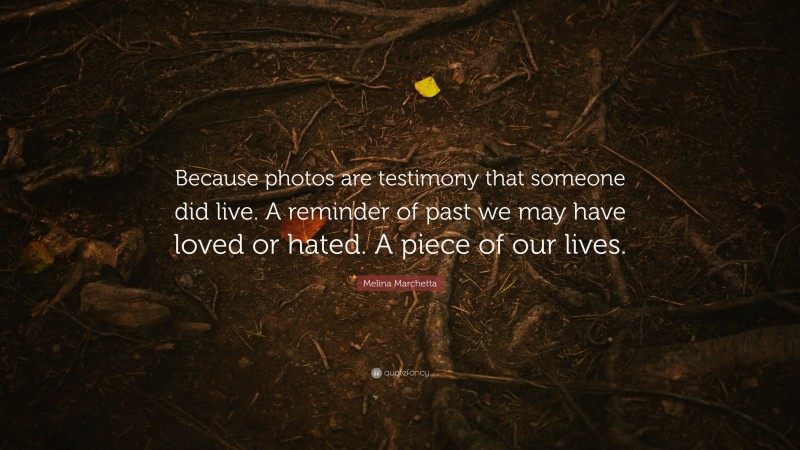 Melina Marchetta Quote: “Because photos are testimony that someone did live. A reminder of past we may have loved or hated. A piece of our lives.”