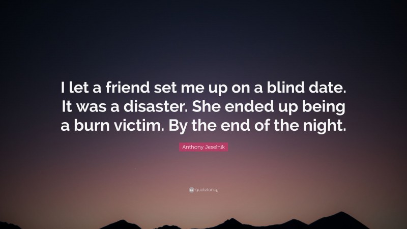 Anthony Jeselnik Quote: “I let a friend set me up on a blind date. It was a disaster. She ended up being a burn victim. By the end of the night.”