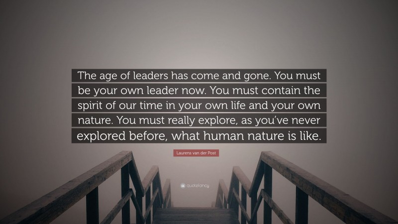 Laurens van der Post Quote: “The age of leaders has come and gone. You must be your own leader now. You must contain the spirit of our time in your own life and your own nature. You must really explore, as you’ve never explored before, what human nature is like.”