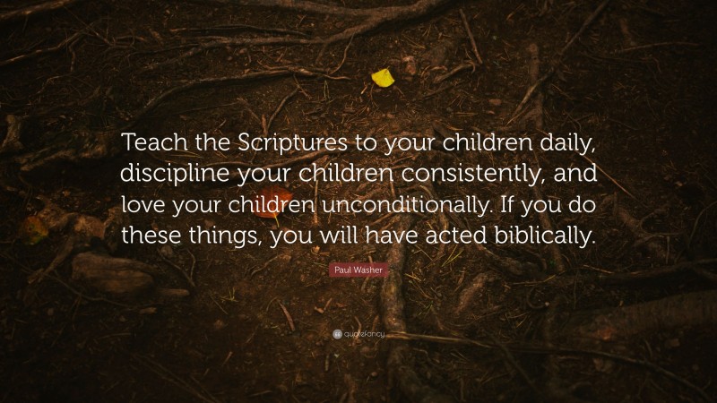 Paul Washer Quote: “Teach the Scriptures to your children daily, discipline your children consistently, and love your children unconditionally. If you do these things, you will have acted biblically.”