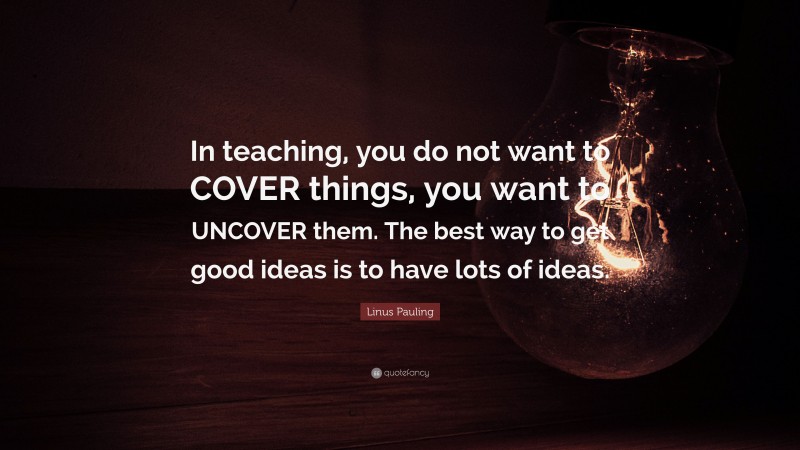Linus Pauling Quote: “In teaching, you do not want to COVER things, you want to UNCOVER them. The best way to get good ideas is to have lots of ideas.”
