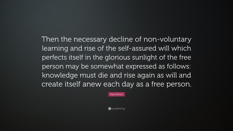 Max Stirner Quote: “Then the necessary decline of non-voluntary learning and rise of the self-assured will which perfects itself in the glorious sunlight of the free person may be somewhat expressed as follows: knowledge must die and rise again as will and create itself anew each day as a free person.”