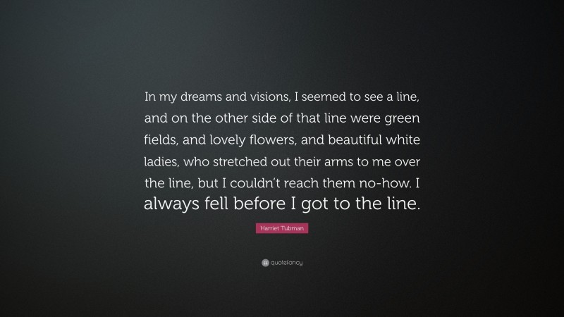 Harriet Tubman Quote: “In my dreams and visions, I seemed to see a line, and on the other side of that line were green fields, and lovely flowers, and beautiful white ladies, who stretched out their arms to me over the line, but I couldn’t reach them no-how. I always fell before I got to the line.”
