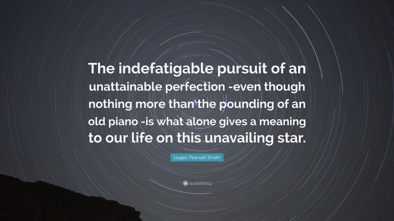 Logan Pearsall Smith Quote: “The indefatigable pursuit of an unattainable perfection -even though nothing more than the pounding of an old piano -is what alone gives a meaning to our life on this unavailing star.”