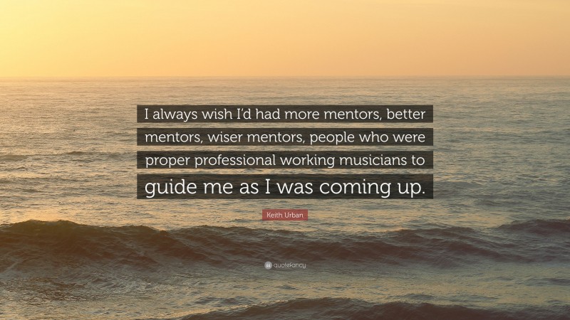 Keith Urban Quote: “I always wish I’d had more mentors, better mentors, wiser mentors, people who were proper professional working musicians to guide me as I was coming up.”