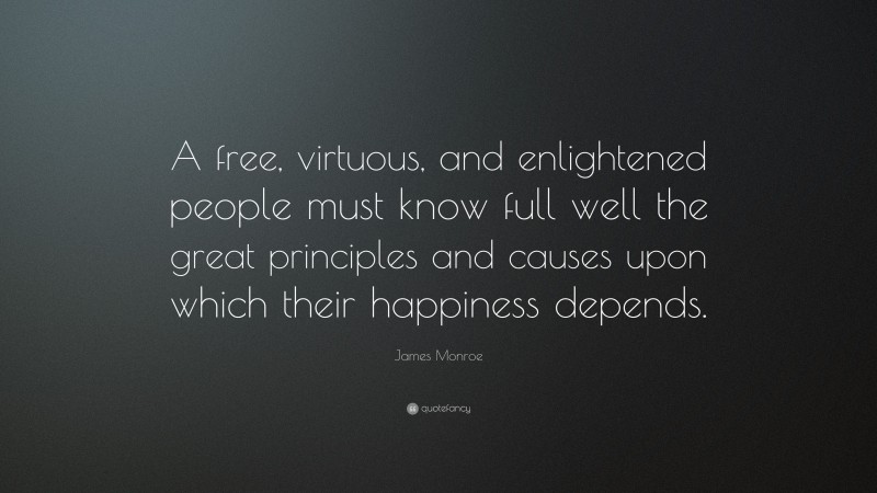 James Monroe Quote: “A free, virtuous, and enlightened people must know full well the great principles and causes upon which their happiness depends.”