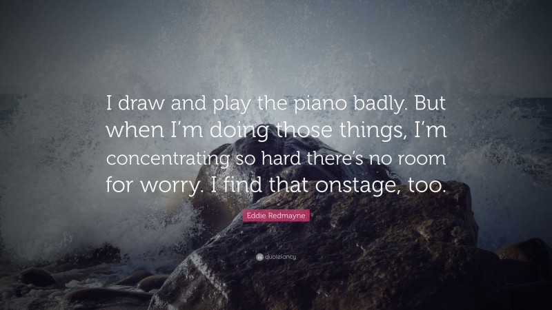 Eddie Redmayne Quote: “I draw and play the piano badly. But when I’m doing those things, I’m concentrating so hard there’s no room for worry. I find that onstage, too.”