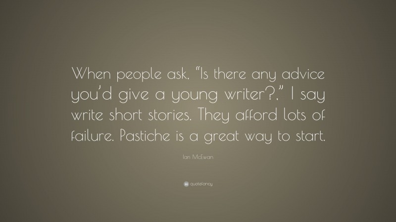 Ian McEwan Quote: “When people ask, “Is there any advice you’d give a young writer?,” I say write short stories. They afford lots of failure. Pastiche is a great way to start.”