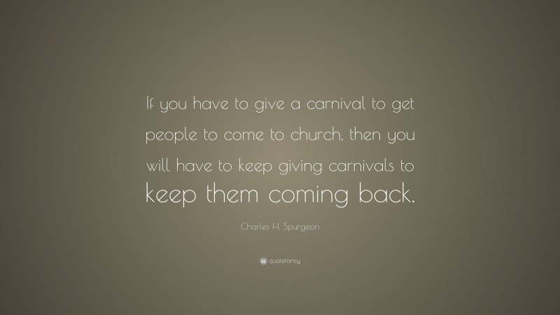 Charles H. Spurgeon Quote: “If you have to give a carnival to get people to come to church, then you will have to keep giving carnivals to keep them coming back.”