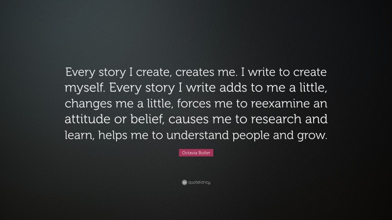 Octavia Butler Quote: “Every story I create, creates me. I write to create myself. Every story I write adds to me a little, changes me a little, forces me to reexamine an attitude or belief, causes me to research and learn, helps me to understand people and grow.”