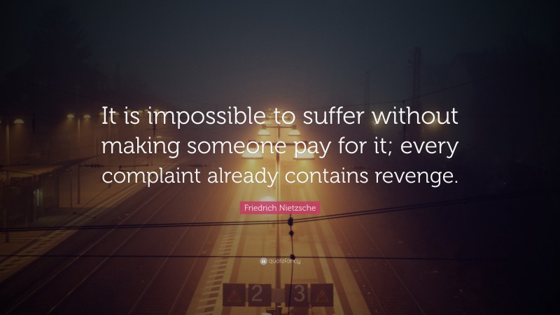 Friedrich Nietzsche Quote: “It is impossible to suffer without making someone pay for it; every complaint already contains revenge.”