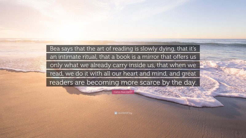 Carlos Ruiz Zafón Quote: “Bea says that the art of reading is slowly dying, that it’s an intimate ritual, that a book is a mirror that offers us only what we already carry inside us, that when we read, we do it with all our heart and mind, and great readers are becoming more scarce by the day.”
